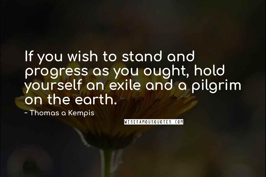 Thomas A Kempis Quotes: If you wish to stand and progress as you ought, hold yourself an exile and a pilgrim on the earth.