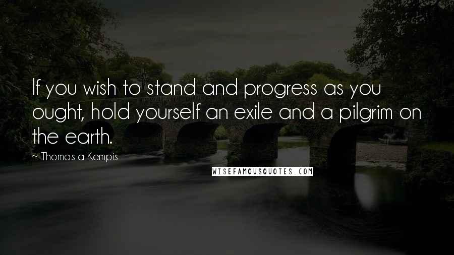 Thomas A Kempis Quotes: If you wish to stand and progress as you ought, hold yourself an exile and a pilgrim on the earth.