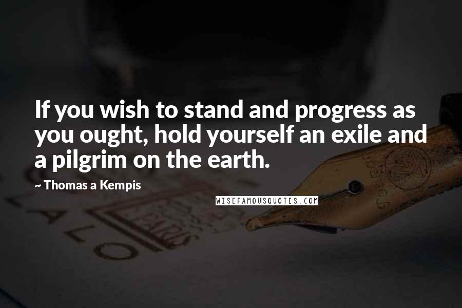 Thomas A Kempis Quotes: If you wish to stand and progress as you ought, hold yourself an exile and a pilgrim on the earth.