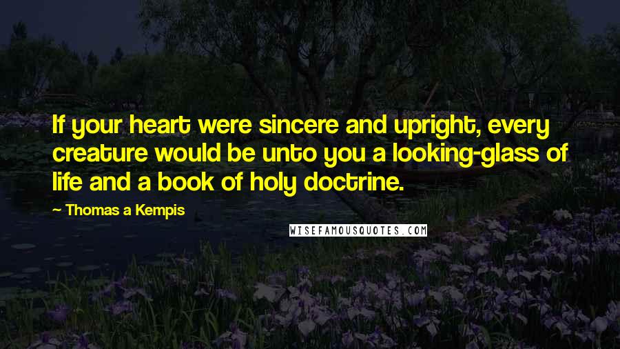 Thomas A Kempis Quotes: If your heart were sincere and upright, every creature would be unto you a looking-glass of life and a book of holy doctrine.