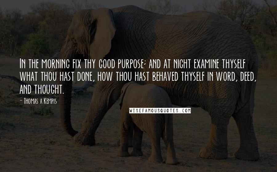 Thomas A Kempis Quotes: In the morning fix thy good purpose; and at night examine thyself what thou hast done, how thou hast behaved thyself in word, deed, and thought.