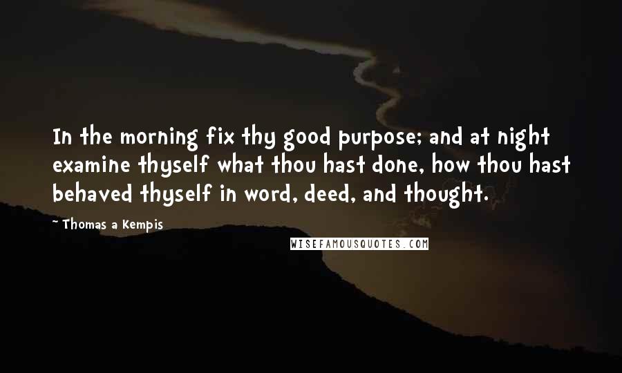 Thomas A Kempis Quotes: In the morning fix thy good purpose; and at night examine thyself what thou hast done, how thou hast behaved thyself in word, deed, and thought.