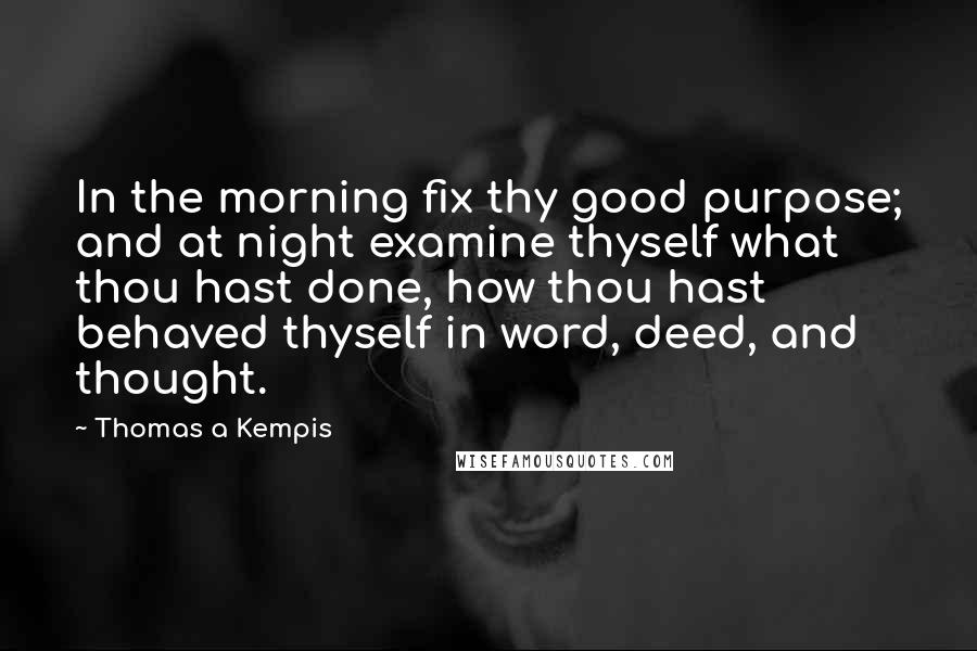 Thomas A Kempis Quotes: In the morning fix thy good purpose; and at night examine thyself what thou hast done, how thou hast behaved thyself in word, deed, and thought.