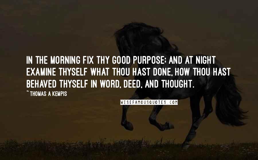 Thomas A Kempis Quotes: In the morning fix thy good purpose; and at night examine thyself what thou hast done, how thou hast behaved thyself in word, deed, and thought.