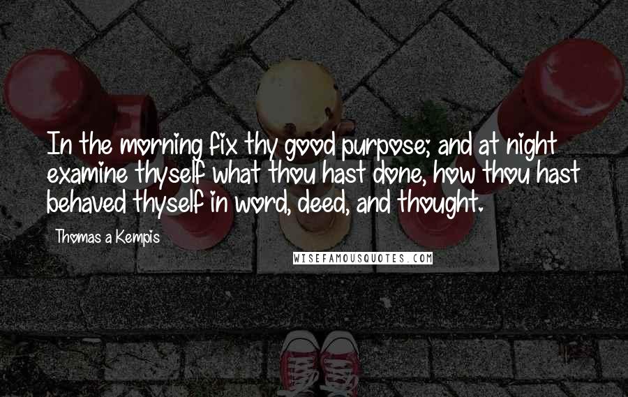 Thomas A Kempis Quotes: In the morning fix thy good purpose; and at night examine thyself what thou hast done, how thou hast behaved thyself in word, deed, and thought.