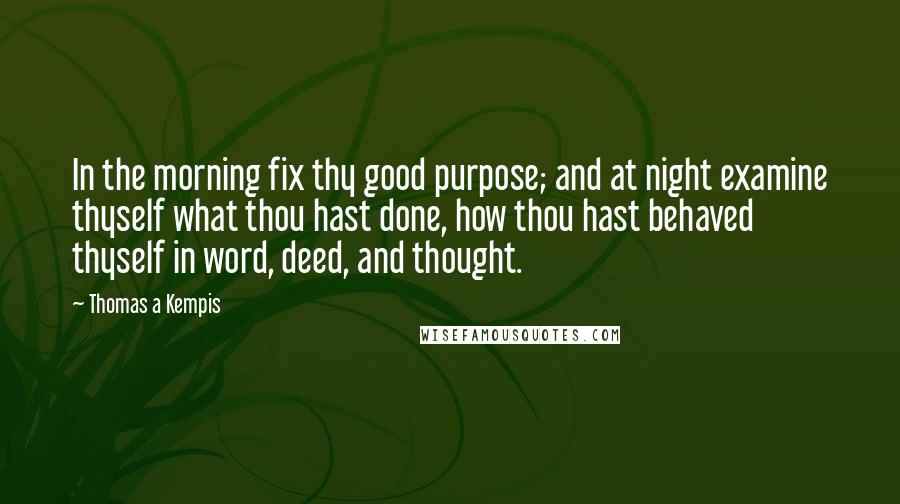 Thomas A Kempis Quotes: In the morning fix thy good purpose; and at night examine thyself what thou hast done, how thou hast behaved thyself in word, deed, and thought.