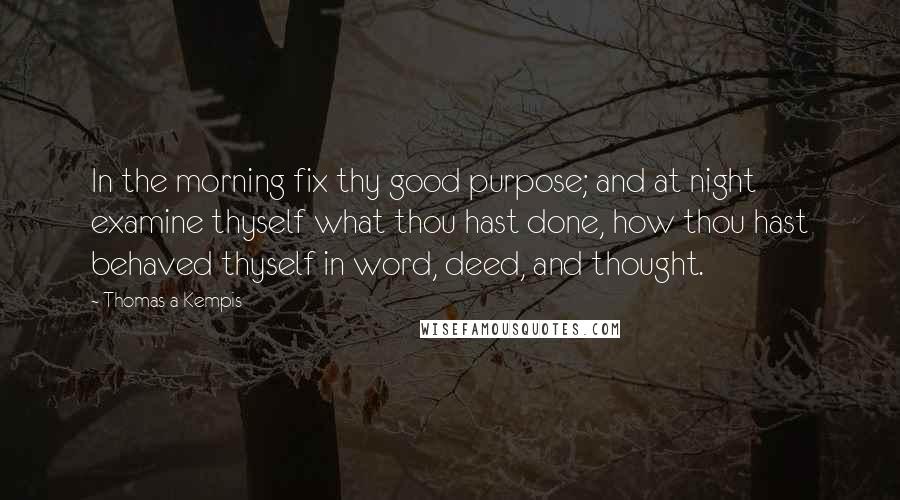 Thomas A Kempis Quotes: In the morning fix thy good purpose; and at night examine thyself what thou hast done, how thou hast behaved thyself in word, deed, and thought.