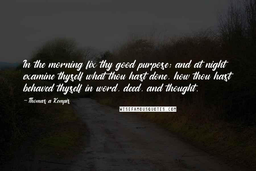 Thomas A Kempis Quotes: In the morning fix thy good purpose; and at night examine thyself what thou hast done, how thou hast behaved thyself in word, deed, and thought.