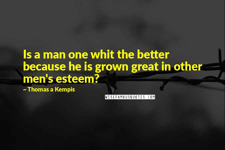 Thomas A Kempis Quotes: Is a man one whit the better because he is grown great in other men's esteem?