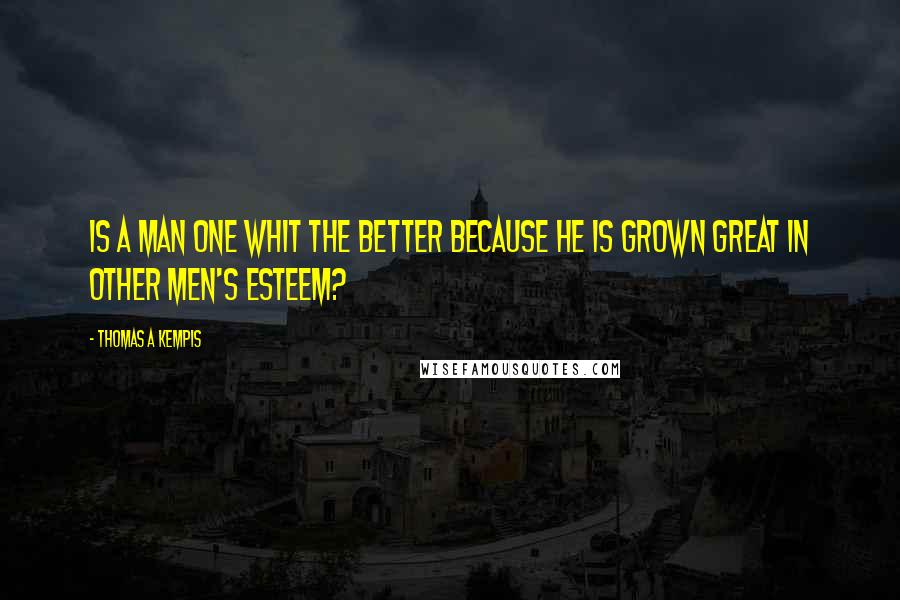 Thomas A Kempis Quotes: Is a man one whit the better because he is grown great in other men's esteem?