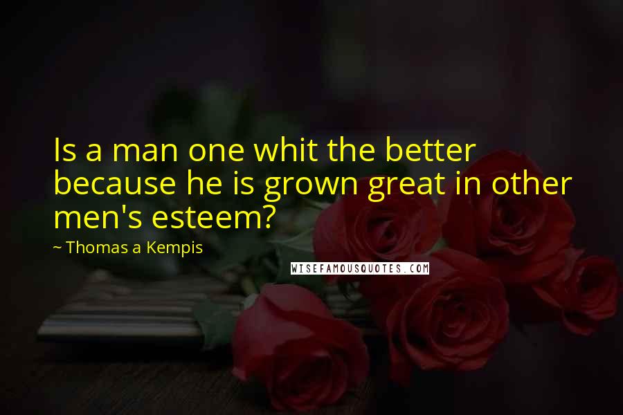 Thomas A Kempis Quotes: Is a man one whit the better because he is grown great in other men's esteem?