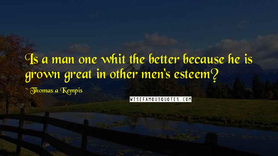 Thomas A Kempis Quotes: Is a man one whit the better because he is grown great in other men's esteem?
