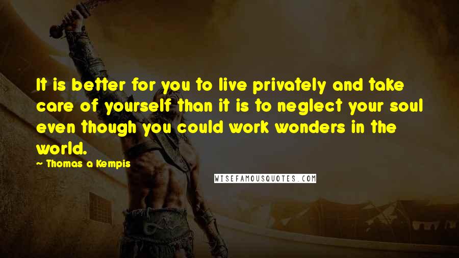 Thomas A Kempis Quotes: It is better for you to live privately and take care of yourself than it is to neglect your soul even though you could work wonders in the world.