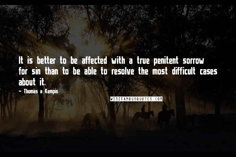 Thomas A Kempis Quotes: It is better to be affected with a true penitent sorrow for sin than to be able to resolve the most difficult cases about it.