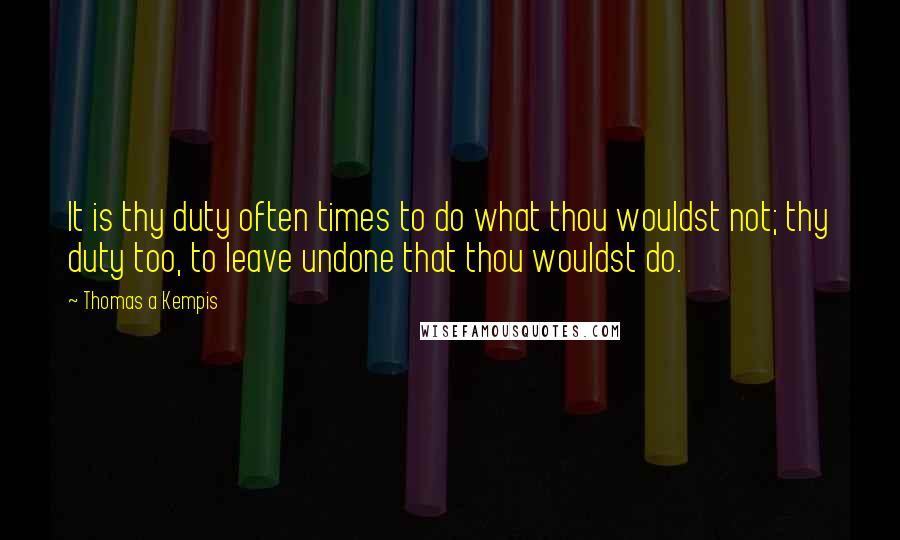 Thomas A Kempis Quotes: It is thy duty often times to do what thou wouldst not; thy duty too, to leave undone that thou wouldst do.