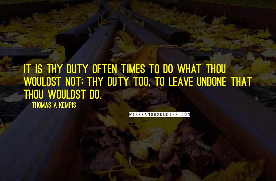 Thomas A Kempis Quotes: It is thy duty often times to do what thou wouldst not; thy duty too, to leave undone that thou wouldst do.