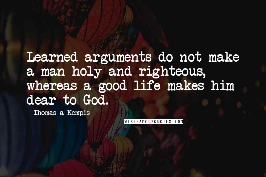 Thomas A Kempis Quotes: Learned arguments do not make a man holy and righteous, whereas a good life makes him dear to God.