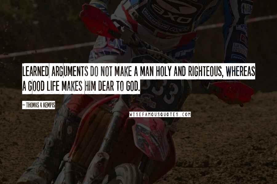 Thomas A Kempis Quotes: Learned arguments do not make a man holy and righteous, whereas a good life makes him dear to God.