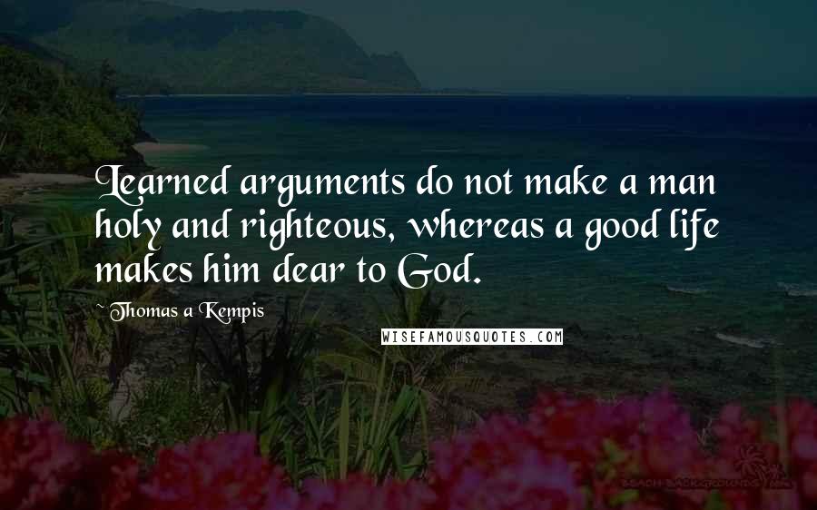 Thomas A Kempis Quotes: Learned arguments do not make a man holy and righteous, whereas a good life makes him dear to God.