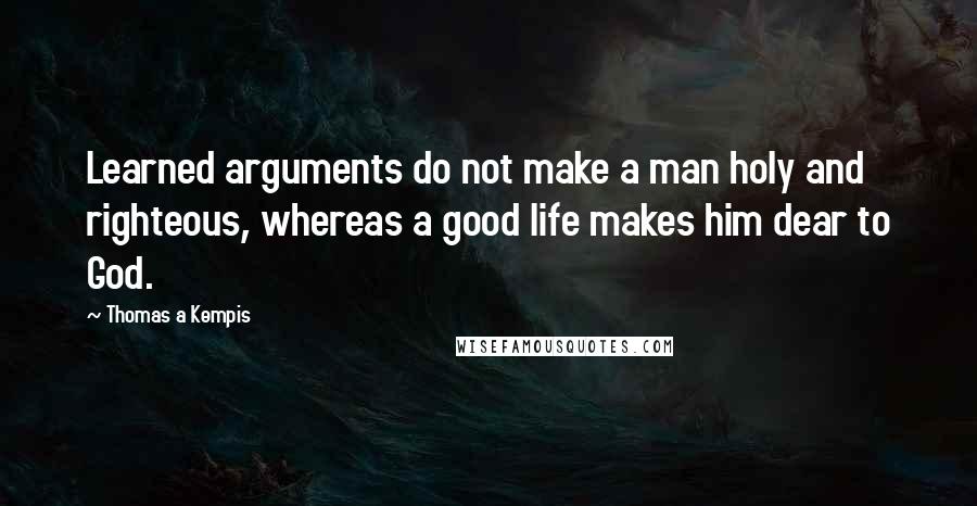 Thomas A Kempis Quotes: Learned arguments do not make a man holy and righteous, whereas a good life makes him dear to God.