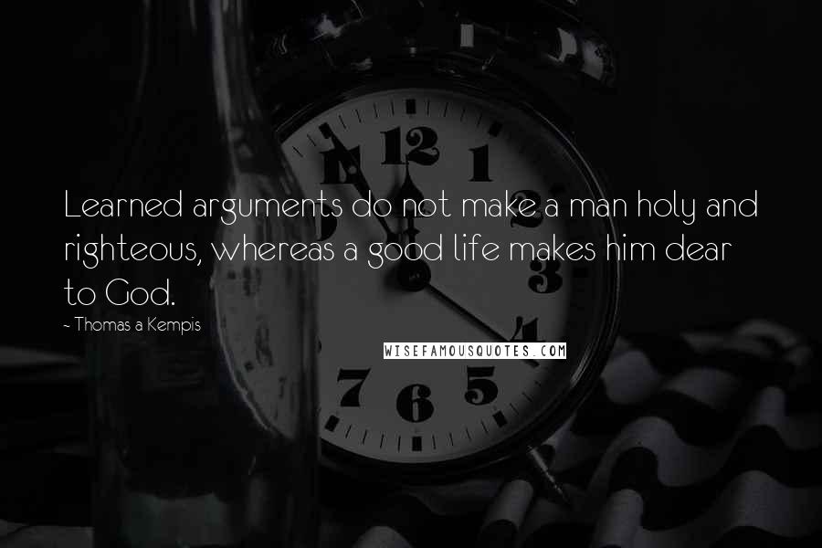 Thomas A Kempis Quotes: Learned arguments do not make a man holy and righteous, whereas a good life makes him dear to God.