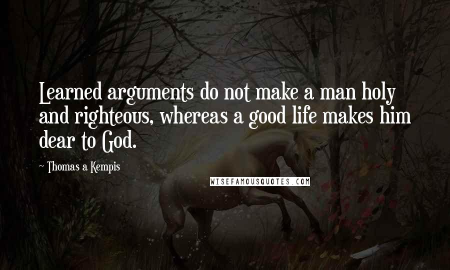 Thomas A Kempis Quotes: Learned arguments do not make a man holy and righteous, whereas a good life makes him dear to God.