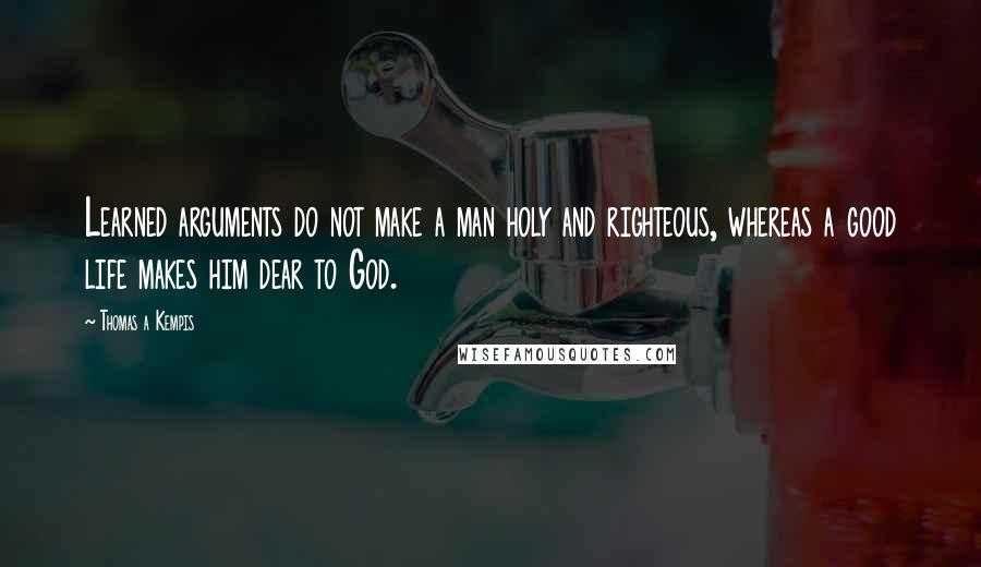 Thomas A Kempis Quotes: Learned arguments do not make a man holy and righteous, whereas a good life makes him dear to God.