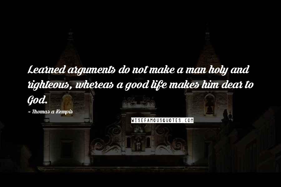 Thomas A Kempis Quotes: Learned arguments do not make a man holy and righteous, whereas a good life makes him dear to God.