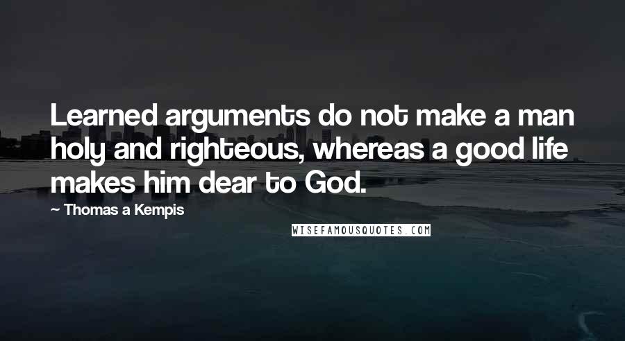 Thomas A Kempis Quotes: Learned arguments do not make a man holy and righteous, whereas a good life makes him dear to God.