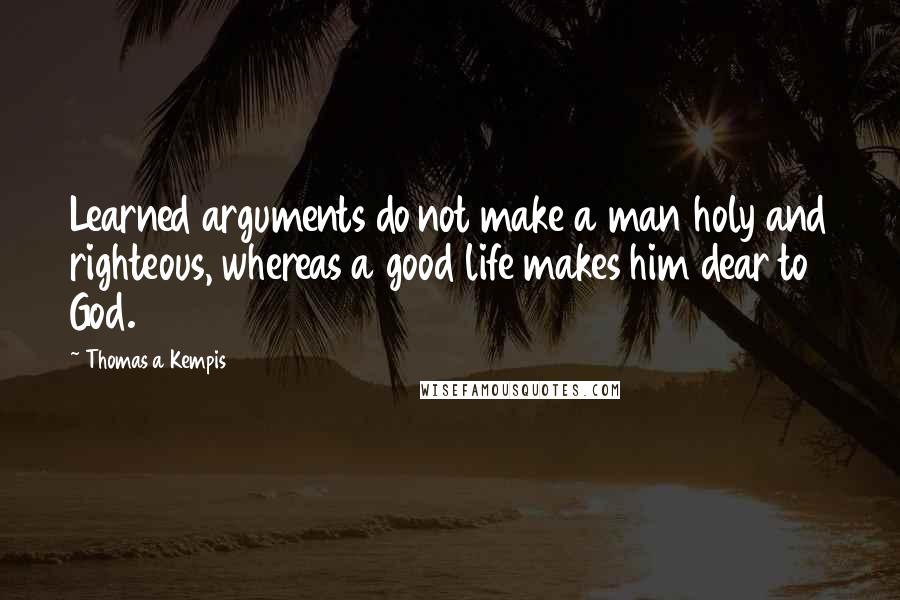 Thomas A Kempis Quotes: Learned arguments do not make a man holy and righteous, whereas a good life makes him dear to God.