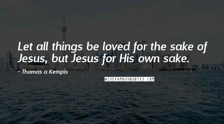 Thomas A Kempis Quotes: Let all things be loved for the sake of Jesus, but Jesus for His own sake.