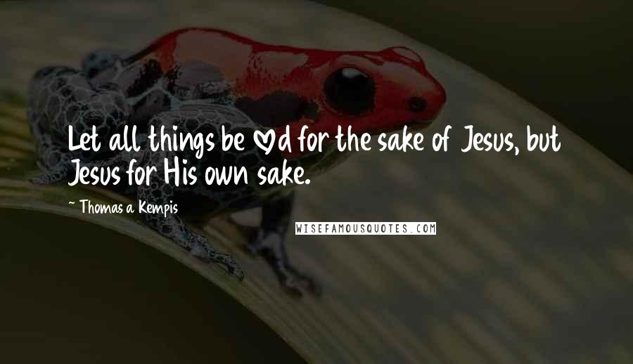 Thomas A Kempis Quotes: Let all things be loved for the sake of Jesus, but Jesus for His own sake.