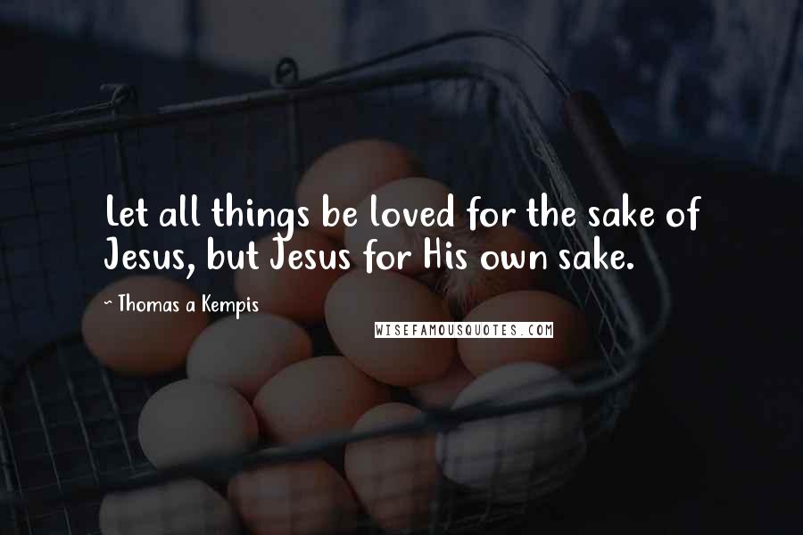 Thomas A Kempis Quotes: Let all things be loved for the sake of Jesus, but Jesus for His own sake.