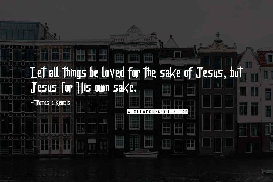 Thomas A Kempis Quotes: Let all things be loved for the sake of Jesus, but Jesus for His own sake.