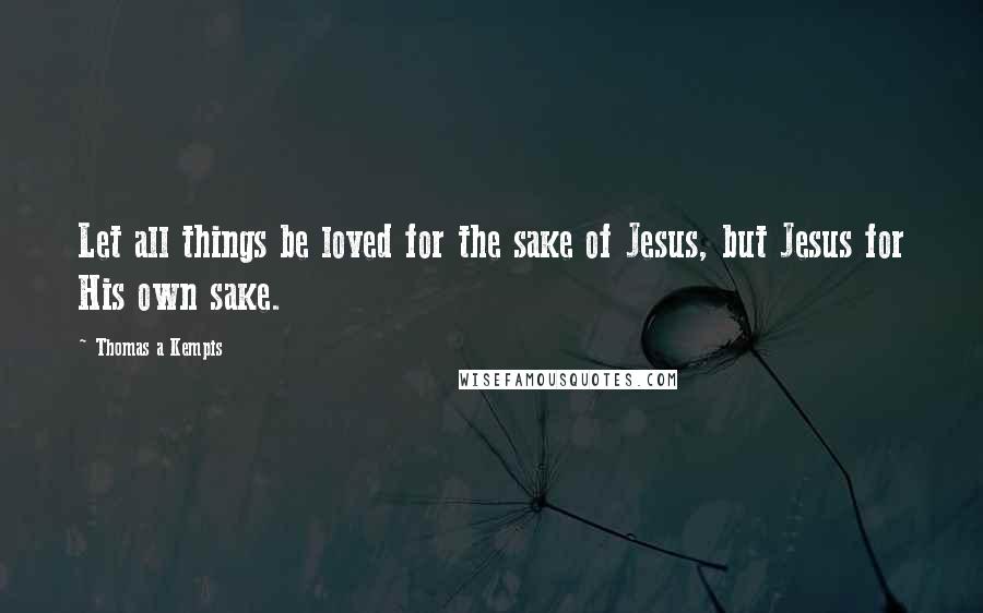 Thomas A Kempis Quotes: Let all things be loved for the sake of Jesus, but Jesus for His own sake.