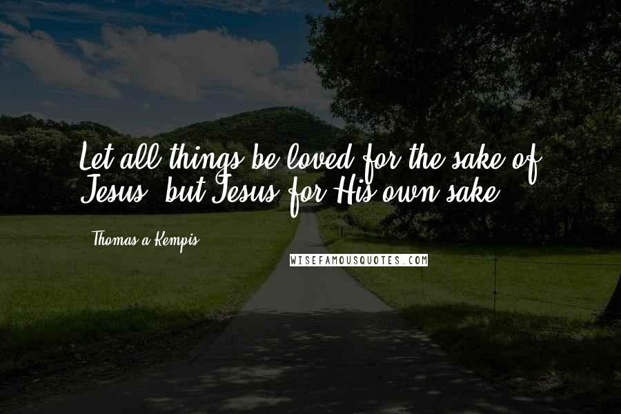 Thomas A Kempis Quotes: Let all things be loved for the sake of Jesus, but Jesus for His own sake.