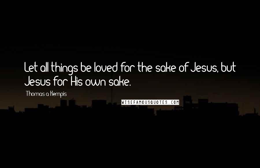 Thomas A Kempis Quotes: Let all things be loved for the sake of Jesus, but Jesus for His own sake.