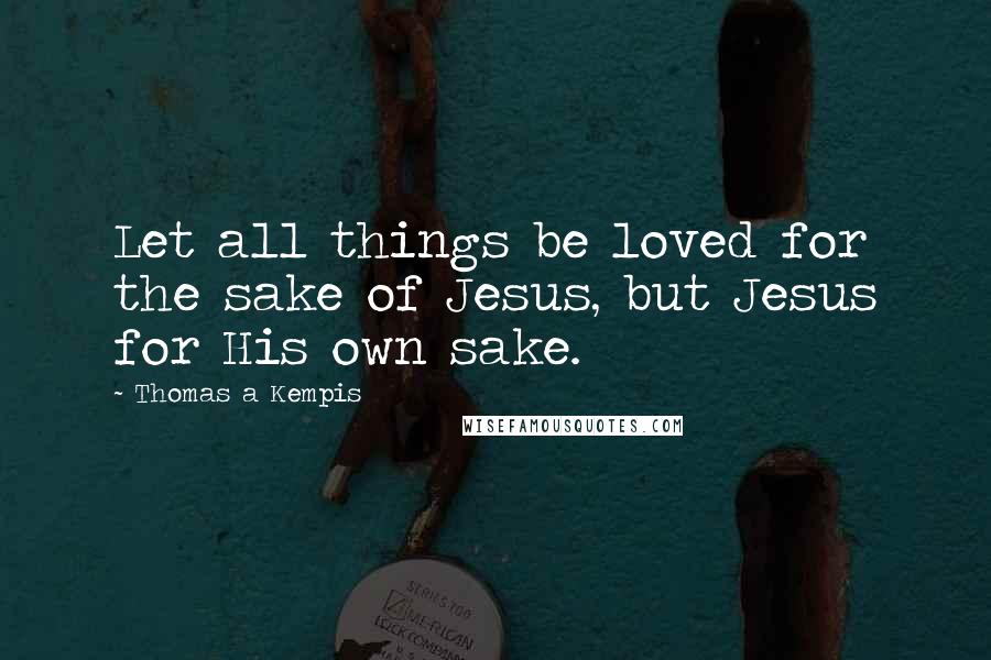 Thomas A Kempis Quotes: Let all things be loved for the sake of Jesus, but Jesus for His own sake.