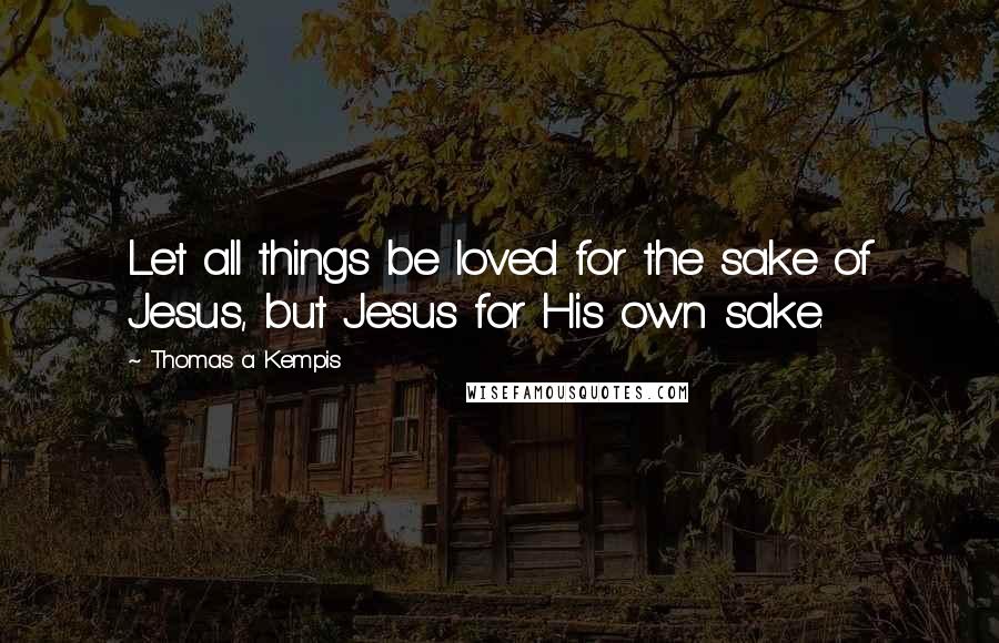 Thomas A Kempis Quotes: Let all things be loved for the sake of Jesus, but Jesus for His own sake.