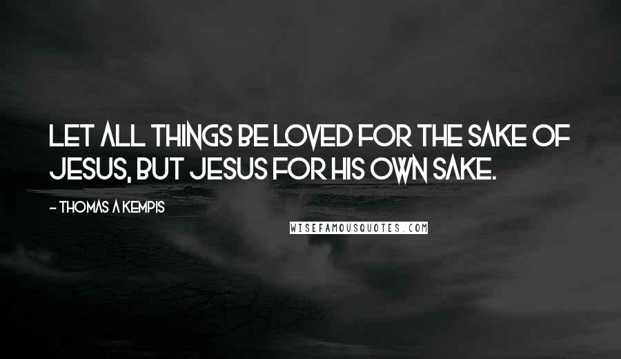 Thomas A Kempis Quotes: Let all things be loved for the sake of Jesus, but Jesus for His own sake.