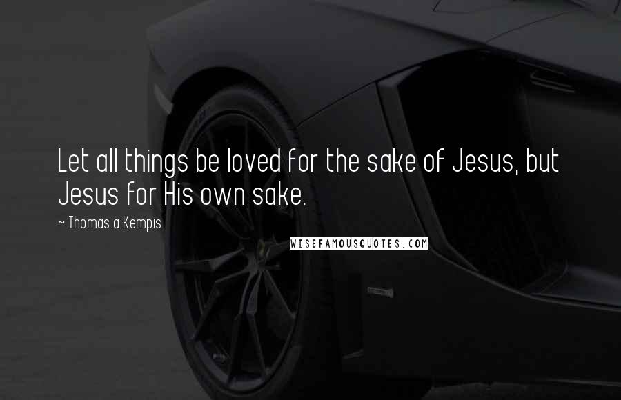 Thomas A Kempis Quotes: Let all things be loved for the sake of Jesus, but Jesus for His own sake.