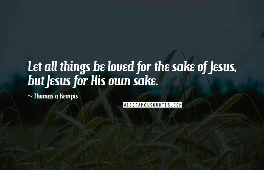 Thomas A Kempis Quotes: Let all things be loved for the sake of Jesus, but Jesus for His own sake.