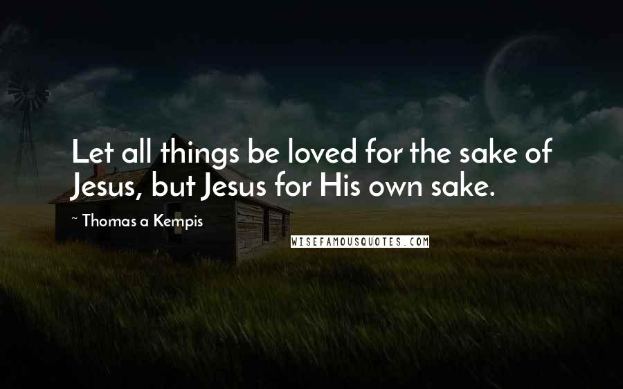 Thomas A Kempis Quotes: Let all things be loved for the sake of Jesus, but Jesus for His own sake.