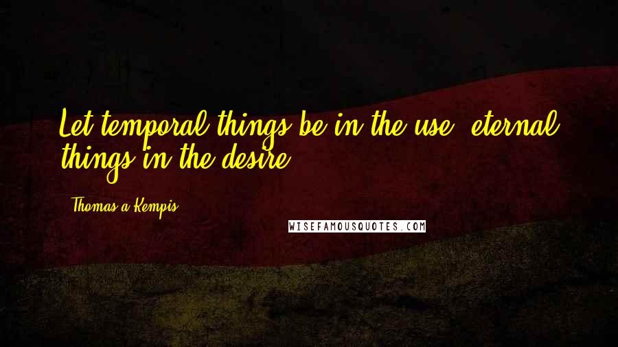 Thomas A Kempis Quotes: Let temporal things be in the use, eternal things in the desire.