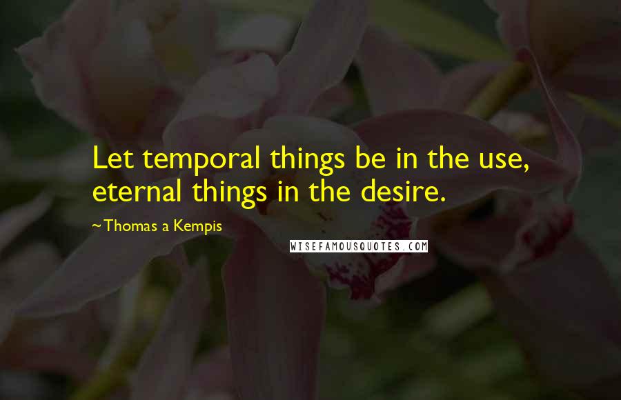 Thomas A Kempis Quotes: Let temporal things be in the use, eternal things in the desire.