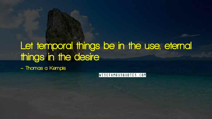 Thomas A Kempis Quotes: Let temporal things be in the use, eternal things in the desire.