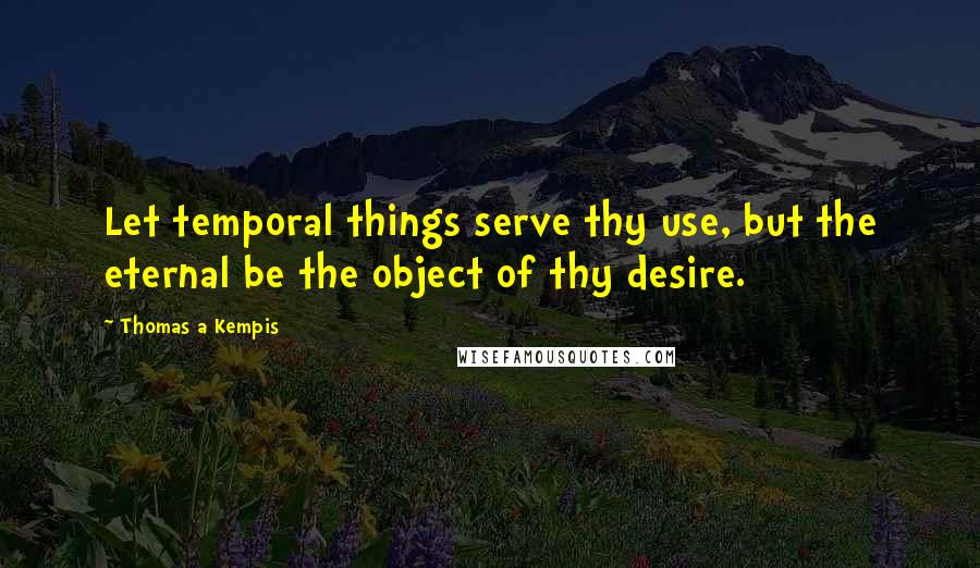 Thomas A Kempis Quotes: Let temporal things serve thy use, but the eternal be the object of thy desire.