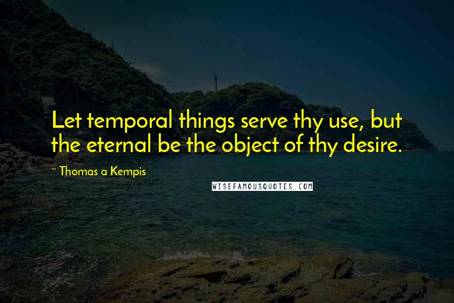 Thomas A Kempis Quotes: Let temporal things serve thy use, but the eternal be the object of thy desire.