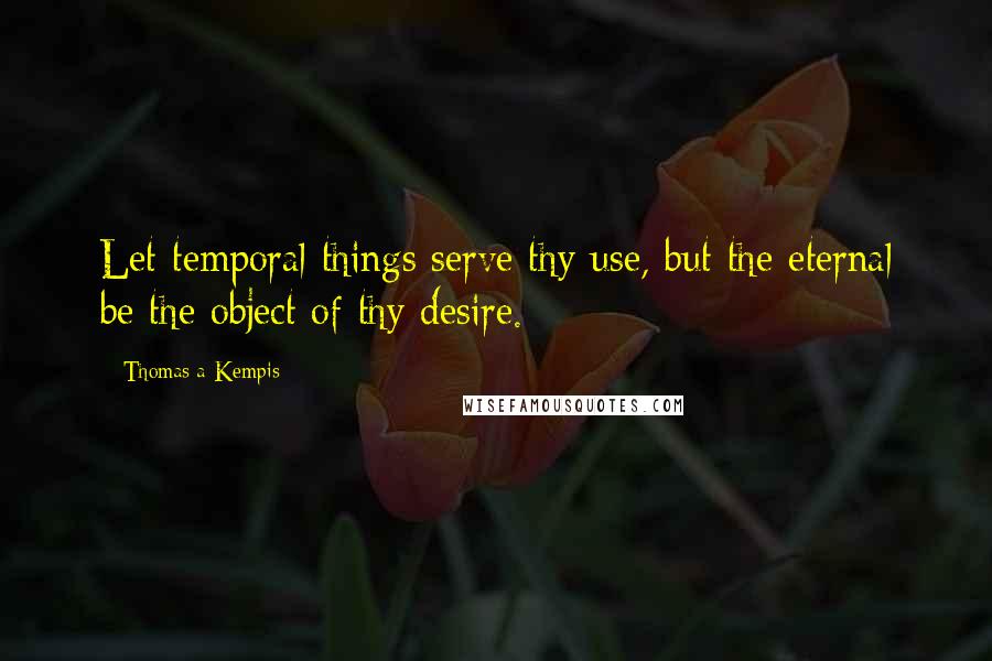 Thomas A Kempis Quotes: Let temporal things serve thy use, but the eternal be the object of thy desire.