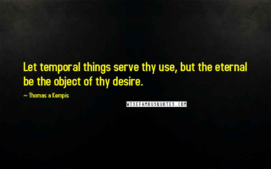 Thomas A Kempis Quotes: Let temporal things serve thy use, but the eternal be the object of thy desire.